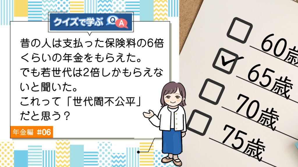 Q6. 昔の人は支払った保険料の6倍くらいの年金をもらえた。でも若世代は2倍しかもらえないと聞いた。これって「世代間不公平」だと思う？