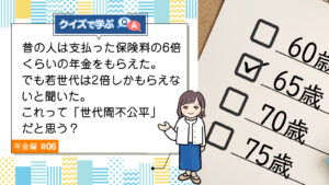 Q6. 昔の人は支払った保険料の6倍くらいの年金をもらえた。でも若世代は2倍しかもらえないと聞いた。これって「世代間不公平」だと思う？